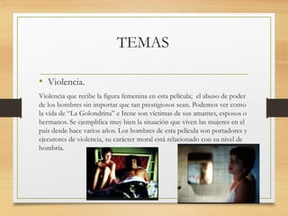 TEMAS
• Violencia.
Violencia que recibe la figura femenina en esta película; el abuso de poder
de los hombres sin importar que tan prestigiosos sean. Podemos ver como
la vida de “La Golondrina” e Irene son víctimas de sus amantes, esposos o
hermanos. Se ejemplifica muy bien la situación que viven las mujeres en el
país desde hace varios años. Los hombres de esta película son portadores y
ejecutores de violencia, su carácter moral está relacionado con su nivel de
hombría.
 
