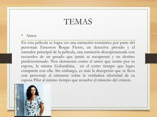 TEMAS
• Amor.
En esta película se logra ver una narración romántica por parte del
personaje Emerson Roque Fierro, un detective privado y el
narrador principal de la película, una narración desesperanzada con
recuerdos de un pasado que jamás se recuperará y un destino
predeterminado. Nos demuestra como el amor que sentía por su
esposa, la misma Golondrina, en el corto tiempo que logro
compartir con ella. Sin embargo, es más la decepción que se lleva
este personaje al enterarse sobre la verdadera identidad de su
esposa Pilar al mismo tiempo que resuelve el misterio del crimen.
 