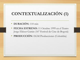 CONTEXTUALIZACIÓN (1)
• DURACIÓN: 110 min
• FECHA ESTRENO: 11 Octubre 1999 en el Teatro
Jorge Eliécer Gaitán (16° Festival de Cine de Bogotá)
• PRODUCCIÓN: EGM Producciones (Colombia)
 