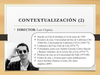 • DIRECTOR: Luis Ospina
CONTEXTUALIZACIÓN (2)
 Nacido en Cali (Colombia) el 14 de junio de 1949.
 Estudios de cine: Universidad del Sur de California USC
(1968-69), Universidad de California UCLA (1969-72).
 Codirector del Cine Club de Cali (1972-77).
 Cofundador, junto con Andrés Caicedo, Carlos Mayolo
y Ramiro Arbeláez, de la revista Ojo al Cine (1974-77).
 Profesor de cine en la Universidad del Valle (1979-80).
 Crítico de cine y cronista para varias publicaciones.
 Autor del libro Palabras al viento, Mis sobras
completas (2007)
 