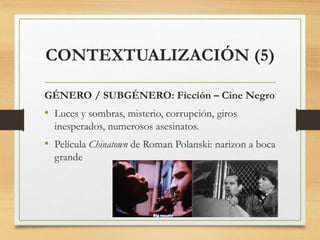 CONTEXTUALIZACIÓN (5)
GÉNERO / SUBGÉNERO: Ficción – Cine Negro
• Luces y sombras, misterio, corrupción, giros
inesperados, numerosos asesinatos.
• Película Chinatown de Roman Polanski: narizon a boca
grande
 