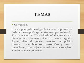 TEMAS
• Corrupción.
El tema principal el cual gira la trama de la película sin
duda es la corrupción que se vive en el país en los años
90´s. La muerte de “La Golondrina” desprende varias
historias, todas las cuales giran en torno a negocios
ilegales, abuso de poderes, amoríos, un político
corrupto vinculado con narcotráfico y grupos
paramilitares; Una mujer se ve en la tarea de complacer
a varios hombres por temor.
 