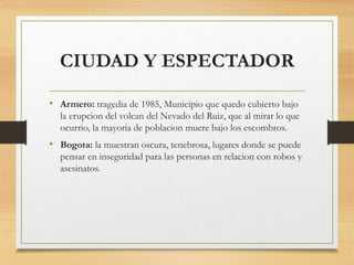 CIUDAD Y ESPECTADOR
• Armero: tragedia de 1985, Municipio que quedo cubierto bajo
la erupcion del volcan del Nevado del Ruiz, que al mirar lo que
ocurrio, la mayoria de poblacion muere bajo los escombros.
• Bogota: la muestran oscura, tenebrosa, lugares donde se puede
pensar en inseguridad para las personas en relacion con robos y
asesinatos.
 