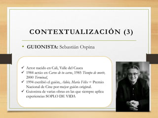 • GUIONISTA: Sebastián Ospina
CONTEXTUALIZACIÓN (3)
 Actor nacido en Cali, Valle del Cauca
 1984 actúo en Carne de tu carne, 1985 Tiempo de morir,
2000 Terminal,
 1994 escribió el guión, Adiós, María Félix = Premio
Nacional de Cine por mejor guión original.
 Guionista de varias obras en las que siempre aplica
experiencias SOPLO DE VIDA
 