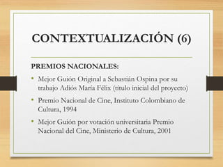 PREMIOS NACIONALES:
• Mejor Guión Original a Sebastián Ospina por su
trabajo Adiós María Félix (título inicial del proyecto)
• Premio Nacional de Cine, Instituto Colombiano de
Cultura, 1994
• Mejor Guión por votación universitaria Premio
Nacional del Cine, Ministerio de Cultura, 2001
CONTEXTUALIZACIÓN (6)
 