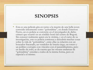 SINOPSIS
• Esta es una película gira en torno a la muerte de una bella joven
conocida únicamente como “golondrina”, en donde Emerson
Fierro, un ex-policía se convierte en el investigador de dicho
crimen que ocurrió en un sórdido hotel del centro de Bogotá.
Sin conocer realmente quien era la víctima, y en el curso de su
investigación, este ex-policía comienza a descubrir muchas cosas
sobre la vida de “golondrina”, entre ellas su relación con un
boxeador fracasado, un vendedor de lotería ciego, un torero y
un político corrupto con vínculos con el paramilitarismo, pero
en medio de todo, se da cuenta que las oscuras andanzas de
“golondrina” enredan a todos de la misma forma, pero en
especial a el mismo.
 