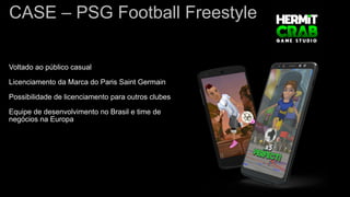 CASE – PSG Football Freestyle
Voltado ao público casual
Licenciamento da Marca do Paris Saint Germain
Possibilidade de licenciamento para outros clubes
Equipe de desenvolvimento no Brasil e time de
negócios na Europa
 