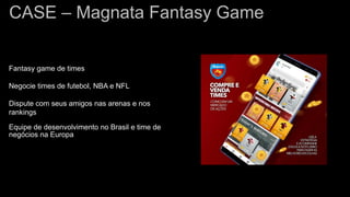 CASE – Magnata Fantasy Game
Fantasy game de times
Negocie times de futebol, NBA e NFL
Dispute com seus amigos nas arenas e nos
rankings
Equipe de desenvolvimento no Brasil e time de
negócios na Europa
 