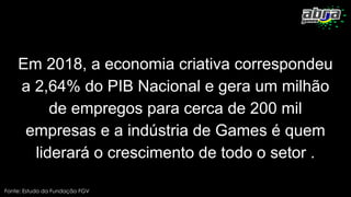 Em 2018, a economia criativa correspondeu
a 2,64% do PIB Nacional e gera um milhão
de empregos para cerca de 200 mil
empresas e a indústria de Games é quem
liderará o crescimento de todo o setor .
Fonte: Estudo da Fundação FGV
 