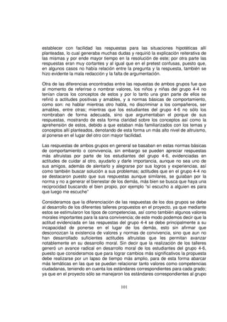 establecer con facilidad las respuestas para las situaciones hipotéticas allí
planteadas, lo cual generaba muchas dudas y requirió la explicación reiterativa de
las mismas y por ende mayor tiempo en la resolución de este; por otra parte las
respuestas eran muy cortantes y al igual que en el pretest confusas, puesto que,
en algunos casos no había relación entre la pregunta y la respuesta, también se
hizo evidente la mala redacción y la falta de argumentación.

Otra de las diferencias encontradas entre las repuestas de ambos grupos fue que
al momento de referirse o nombrar valores, los niños y niñas del grupo 4-4 no
tenían claros los conceptos de estos y por lo tanto una gran parte de ellos se
refirió a actitudes positivas y amables, y a normas básicas de comportamiento,
como son: no hablar mientras otro habla, no discriminar a los compañeros, ser
amables, entre otras; mientras que los estudiantes del grupo 4-6 no sólo los
nombraban de forma adecuada, sino que argumentaban el porque de sus
respuestas, mostrando de esta forma claridad sobre los conceptos así como la
aprehensión de estos, debido a que estaban más familiarizados con los temas y
conceptos allí planteados, denotando de esta forma un más alto nivel de altruismo,
al ponerse en el lugar del otro con mayor facilidad.

Las respuestas de ambos grupos en general se basaban en estas normas básicas
de comportamiento o convivencia, sin embargo se pueden apreciar respuestas
más altruistas por parte de los estudiantes del grupo 4-6, evidenciadas en
actitudes de cuidar al otro, ayudarlo y darle importancia, aunque no sea uno de
sus amigos, además de alentarlo y alegrarse por sus logros y experiencias, así
como también buscar solución a sus problemas; actitudes que en el grupo 4-4 no
se destacaron puesto que sus respuestas aunque similares, se guiaban por la
norma y no a generar el bienestar de los demás, más bien se busca que haya una
reciprocidad buscando el bien propio, por ejemplo “sí escucho a alguien es para
que luego me escuche”

Consideramos que la diferenciación de las respuestas de los dos grupos se debe
al desarrollo de los diferentes talleres propuestos en el proyecto, ya que mediante
estos se estimularon los tipos de competencias, así como también algunos valores
morales importantes para la sana convivencia; de este modo podemos decir que la
actitud evidenciada en las respuestas del grupo 4-4 se debe principalmente a su
incapacidad de ponerse en el lugar de los demás, esto sin afirmar que
desconozcan la existencia de valores y normas de convivencia, sino que aun no
han desarrollado suficientes actitudes altruistas que les permitan avanzar
notablemente en su desarrollo moral. Sin decir que la realización de los talleres
generó un avance radical en desarrollo moral de los estudiantes del grupo 4-6,
puesto que consideramos que para lograr cambios más significativos la propuesta
debe realizarse por un lapso de tiempo más amplio, para de esta forma abarcar
más temáticas en las que se puedan relacionar tanto valores como competencias
ciudadanas, teniendo en cuenta los estándares correspondientes para cada grado;
ya que en el proyecto sólo se manejaron los estándares correspondientes al grupo

                                       101
 