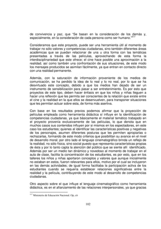de convivencia y paz, que “Se basan en la consideración de los demás y,
especialmente, en la consideración de cada persona como ser humano.”517

Consideramos que este proyecto, puede ser una herramienta útil al momento de
trabajar no sólo valores y competencias ciudadanas, sino también diferentes áreas
académicas que se puedan relacionar de una u otra forma con las temáticas
presentadas a través de las películas, aprovechando de esta forma la
interdisciplinariedad que este ofrece; el cine hace posible una aproximación a la
realidad, así como también una confrontación de sus situaciones, de este modo
los mensajes producidos se asimilan fácilmente, ya que entran en contacto directo
con una realidad permanente.

Además, con la saturación de información proveniente de los medios de
comunicación, se ha perdido la idea de lo real y lo no real, por lo que se ha
desvirtuado este concepto, debido a que los medios han dejado de ser un
instrumento de sensibilización para pasar a ser entretenimiento. Es por esto que
proyectos de este tipo, deben hacer énfasis en que los niños y niñas lleguen a
hacer una reflexión que les permita ser conscientes de la relación que existe entre
el cine y la realidad en la que ellos se desenvuelven, para transponer situaciones
que les permitan actuar sobre esta, de forma más asertiva.

Con base en los resultados previos podemos afirmar que la proyección de
películas empleada como herramienta didáctica sí influye en la identificación de
competencias ciudadanas, ya que básicamente el material temático trabajado en
el proyecto provenía exclusivamente de las películas, lo que denota que en
muchos casos sus contenidos influyen por si mismos en los espectadores, en este
caso los estudiantes; quienes al identificar las características positivas y negativas
de los personajes, asumen diferentes posturas que les permiten apropiarlas o
rechazarlas, formando de este modo criterios que posibilitan su avance en el nivel
de desarrollo moral; por otro lado el lenguaje cinematográfico brinda un reflejo de
la realidad, no sólo física, sino social puesto que representa características propias
de ésta y por lo tanto capta la atención del público que se siente allí identificado.
Además por ser un medio tan dinámico y novedoso al momento de trabajar en el
aula de clase, facilita la concentración de los estudiantes, es por esto, que en los
talleres los niños y niñas aportaron conceptos y valores que aunque inicialmente
no estaban en estos, fueron relevantes para ellos, motivo por el cual se incluyeron
en las demás actividades; de igual forma facilitaba la participación activa de los
estudiantes cuando se requería establecer relaciones significativas entre la
realidad y la película, contribuyendo de este modo al desarrollo de competencias
ciudadanas.

Otro aspecto sobre el que influye el lenguaje cinematográfico como herramienta
didáctica, es en el afianzamiento de las relaciones interpersonales, ya que gracias

517
      Ministerio de Educación Nacional. Op, cit


                                                  102
 