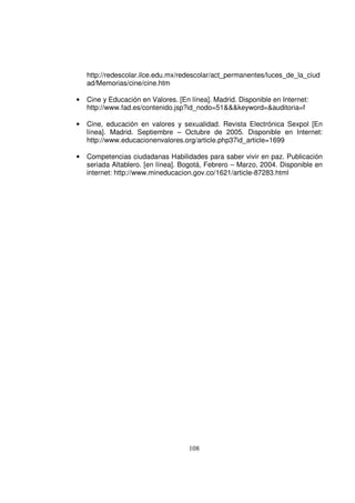 http://redescolar.ilce.edu.mx/redescolar/act_permanentes/luces_de_la_ciud
    ad/Memorias/cine/cine.htm

•   Cine y Educación en Valores. [En línea]. Madrid. Disponible en Internet:
    http://www.fad.es/contenido.jsp?id_nodo=51&&&keyword=&auditoria=f

•   Cine, educación en valores y sexualidad. Revista Electrónica Sexpol [En
    línea]. Madrid. Septiembre – Octubre de 2005. Disponible en Internet:
    http://www.educacionenvalores.org/article.php37id_article=1699

•   Competencias ciudadanas Habilidades para saber vivir en paz. Publicación
    seriada Altablero. [en línea]. Bogotá, Febrero – Marzo, 2004. Disponible en
    internet: http://www.mineducacion.gov.co/1621/article-87283.html




                                     108
 