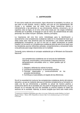 2. JUSTIFICACIÓN


El cine como medio de comunicación, logra influenciar la sociedad y la cultura, ya
que éste no sólo divierte, recrea y distrae, sino que es una representación del
mundo y su realidad, que de cierta forma busca transformar directa o
indirectamente a las personas en sus dimensiones afectiva, emocional y en la
cognitiva; esto se logra, en el cine, entre otras cosas por: las cargas simbólicas
ofrecidas por la pantalla, el lenguaje en qué se narra, las características de cada
personaje, las cuales incluyen: actitudes, valores y principios.

La importancia del cine foro como metodología para la identificación y
acercamiento a las competencias ciudadanas radica en la necesidad de hacer que
estas áreas sean más atractivas para los estudiantes y por ofrecer alternativas
pedagógicas innovadoras; ya que el cine por su papel socializante se puede
integrar a la formación en competencias ciudadanas para de esta forma lograr que
los estudiantes asuman diferentes actitudes, comportamientos y emociones frente
a las películas para luego relacionarlas con la realidad.

Tomando como referencia el concepto establecido por el Ministerio de Educación
Nacional2:


              Las competencias ciudadanas son el conjunto de habilidades
              cognitivas, emocionales y comunicativas y disposiciones que,
              apropiadamente articuladas entre sí, hacen posible que el
              ciudadano:

              1. Respete y defienda los valores humanos.
              2. Contribuya activamente a la convivencia pacífica.
              3. Participe responsable y constructivamente en los
                 procesos democráticos.
              4. Contribuya a la pluralidad y al respeto de las diferencias.


De ahí la necesidad de involucrar las competencias ciudadanas dentro del sistema
educativo, ya que es mediante éste que el individuo complementa su formación en
cada una de sus dimensiones y posibilita su actuar de manera positiva y
constructiva dentro de la sociedad; por otra parte el lenguaje audiovisual y la gran
difusión en el mercado del cine han facilitado su enorme impacto en todos los
sectores de la sociedad. Además, la buena acogida que tiene este medio entre

2
 Competencias ciudadanas Habilidades para saber vivir en paz. Publicación seriada Altablero. [en línea].
Bogotá, Febrero – Marzo, 2004. Disponible en internet: http://www.mineducacion.gov.co/1621/article-
87283.html


                                                     11
 