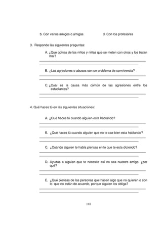 b. Con varios amigos o amigas              d. Con los profesores


3. Responde las siguientes preguntas:

         A. ¿Que opinas de los niños y niñas que se meten con otros y los tratan
            mal?
      ____________________________________________________________
      ________________________________________________________

         B. ¿Las agresiones o abusos son un problema de convivencia?
      ____________________________________________________________
      ________________________________________________________

         C. ¿Cuál es la causa más común de las agresiones entre los
             estudiantes?
      ____________________________________________________________
      ________________________________________________________


4. Qué haces tú en las siguientes situaciones:


         A. ¿Qué haces tú cuando alguien esta hablando?
      ____________________________________________________________
      ________________________________________________________

         B. ¿Qué haces tú cuando alguien que no te cae bien esta hablando?
      ____________________________________________________________
      ________________________________________________________

         C. ¿Cuándo alguien te habla piensas en lo que te esta diciendo?
      ____________________________________________________________
      ________________________________________________________

         D. Ayudas a alguien que te necesite así no sea nuestro amigo. ¿por
            qué?
      ____________________________________________________________
      ________________________________________________________

         E. ¿Qué piensas de las personas que hacen algo que no quieren o con
            lo que no están de acuerdo, porque alguien los obliga?
      ____________________________________________________________
      ________________________________________________________



                                        110
 