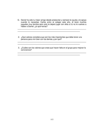G. Daniel ha sido tu mejor amigo desde preescolar y siempre te ayuda y te apoya
   cuando lo necesitas, Carlos entro al colegio este año, él tiene muchos
   juguetes muy bonitos pero solo te dejará jugar con ellos si tú no le vuelves a
   hablar a Daniel; ¿tú qué harías?
__________________________________________________________________
____________________________________________________________


 2. ¿Qué valores considera que son los más importantes que debe tener una
    persona para vivir bien con los demás y por qué?
__________________________________________________________________
____________________________________________________________

 3. ¿Cuáles son los valores que crees que hacen falta en el grupo para mejorar la
    convivencia?
__________________________________________________________________
____________________________________________________________




                                      113
 