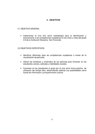 3. OBJETIVOS



3.1 OBJETIVO GENERAL


  •   Implementar el cine foro como metodología para la identificación y
      acercamiento a las competencias ciudadanas en los niños y niñas del grado
      4-6 de la Institución Educativa San Fernando.



3.2 OBJETIVOS ESPECÍFICOS


  •   Identificar diferentes tipos de competencias ciudadanas a través de la
      visualización de películas.

  •   Utilizar las temáticas y contenidos de las películas para fomentar en los
      estudiantes valores, actitudes y habilidades sociales.

  •   Favorecer en los estudiantes el gusto por el cine como forma positiva de
      utilización del tiempo libre, desarrollando además sus posibilidades como
      fuente de información y enriquecimiento cultural.




                                      13
 