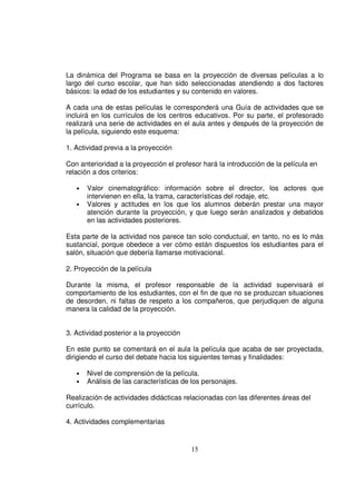 La dinámica del Programa se basa en la proyección de diversas películas a lo
largo del curso escolar, que han sido seleccionadas atendiendo a dos factores
básicos: la edad de los estudiantes y su contenido en valores.

A cada una de estas películas le corresponderá una Guía de actividades que se
incluirá en los currículos de los centros educativos. Por su parte, el profesorado
realizará una serie de actividades en el aula antes y después de la proyección de
la película, siguiendo este esquema:

1. Actividad previa a la proyección

Con anterioridad a la proyección el profesor hará la introducción de la película en
relación a dos criterios:

   •   Valor cinematográfico: información sobre el director, los actores que
       intervienen en ella, la trama, características del rodaje, etc.
   •   Valores y actitudes en los que los alumnos deberán prestar una mayor
       atención durante la proyección, y que luego serán analizados y debatidos
       en las actividades posteriores.

Esta parte de la actividad nos parece tan solo conductual, en tanto, no es lo más
sustancial, porque obedece a ver cómo están dispuestos los estudiantes para el
salón, situación que debería llamarse motivacional.

2. Proyección de la película

Durante la misma, el profesor responsable de la actividad supervisará el
comportamiento de los estudiantes, con el fin de que no se produzcan situaciones
de desorden, ni faltas de respeto a los compañeros, que perjudiquen de alguna
manera la calidad de la proyección.


3. Actividad posterior a la proyección

En este punto se comentará en el aula la película que acaba de ser proyectada,
dirigiendo el curso del debate hacia los siguientes temas y finalidades:

   •   Nivel de comprensión de la película.
   •   Análisis de las características de los personajes.

Realización de actividades didácticas relacionadas con las diferentes áreas del
currículo.

4. Actividades complementarias


                                         15
 