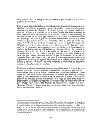 más eficaces para la configuración de actitudes que marcarán el desarrollo
posterior del individuo.

El cine aporta al estudiantado una cascada de datos impresionantes acerca de la
pluralidad de culturas, sociedades, formas de convivir y comportamientos que
ninguna otra fuente de información le ofrece, además, de manera tan directa,
rigurosa, detallada y, sobre todo, tan impactante. Para la educación en valores, lo
más importante es la impresionante capacidad de provocar la identificación y la
imitación a través de sus mitos y protagonistas. El estudiantado se identificará con
los personajes, los hará suyos, se vinculará afectivamente con ellos y luego
imitará sus gestos, sus peinados, su vestimenta y hasta su forma de hablar. Esta
capacidad del cine para modelar actitudes es un arma de doble filo, puede ser
utilizada para fomentar viejos valores antidemocráticos y patriarcales, como suele
ocurrir en la mayor parte de la producción cinematográfica comercial, proyectando
modelos ideales basados en el individualismo, la competitividad, la violencia, la
clase social, la cultura de género, la xenofobia, etc. A través de los años esto se
ha hecho visible, un claro ejemplo son las noticias de aquellos adolescentes
detenidos por hechos delictivos cometidos por la influencia de la película
“Asesinos natos”5 de Oliver Stone, o los niños que creían poder volar vestidos de
Superman o Batman y no digamos la influencia en el comportamiento de tantos
actores y actrices, resaltando los roles femeninos y masculinos (la seducción
erótica en ellas y la dureza viril en ellos).

Con la misma eficacia pedagógica podemos usar el cine para el fomento de otros
valores, mediante películas del cine independiente, socialmente comprometido,
interesado en mostrar al ser humano fielmente, con sus virtudes y defectos, con lo
mejor y lo peor de sí mismo, denunciando los excesos del poder en cualquier
orden y nivel, resaltando la defensa de los derechos humanos y los valores
positivos de igualdad, justicia y fraternidad. A lo largo de estos siete años, los
programas de la Fundación Sexpol han sacado partido de películas como “El Color
del Paraíso”, “Billy Elliot”, “Las Mujeres de verdad tienen curvas”, “Election”,
“Osama”, “Thirteen” y tantas otras que nos permite disponer de una inagotable
fuente de enseñanza y cultura.




5
  Asesinos natos, cuyo nombre original es Natural Born Killer contiene una temática que se basa en dos
jóvenes descarriados, provenientes de familias problemáticas y situaciones que pre destinan a cualquiera hacia
la violencia, esta fue unas de las películas implementadas en el desarrollo del programa AULA DE CINE
PARA LA EDUCACIÓN EN VALORES que se llevó a cabo en España; aunque la temática no guarda
relación con el proyecto el cine foro como metodología para la identificación y acercamiento a las
competencias ciudadanas, basta aclarar que solo se referencia como antecedentes más no se implementa en la
realización del proyecto.


                                                     17
 
