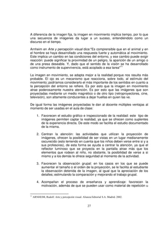 A diferencia de la imagen fija, la imagen en movimiento implica tiempo, por lo que
una secuencia de imágenes da lugar a un suceso, entendiéndolo como un
discurso en el tiempo.

Arnheim en Arte y percepción visual dice:"Es comprensible que en el animal y en
el hombre se haya desarrollado una respuesta fuerte y automática al movimiento.
Este implica un cambio en las condiciones del entorno, y ese cambio puede exigir
reacción: puede significar la proximidad de un peligro, la aparición de un amigo o
de una presa deseable. Y, dado que el sentido de la visión se ha desarrollado
como instrumento de supervivencia, está acoplado a esa tarea"11

La imagen en movimiento, se adapta mejor a la realidad porque nos resulta más
probable. El ojo es un mecanismo que reacciona, sobre todo, al estímulo del
movimiento; podríamos considerarlo el más importante de los sentidos en cuanto a
la percepción del entorno se refiere. Es por esto que la imagen en movimiento
atrae poderosamente nuestra atención. Es por esto que las imágenes que son
proyectadas mediante un medio magnético o de otro tipo (retroproyectores, cine,
televisión), son altamente conducentes a dejar huellas en quien las ve.

De igual forma las imágenes proyectadas le dan al docente múltiples ventajas al
momento de ser usadas en el aula de clase:

        1. Favorecen el estudio gráfico e inspeccionado de la realidad: este tipo de
           imágenes permiten captar la realidad, ya que se ofrecen como suplentes
           de la experiencia directa. De este modo se facilita el estudio documentado
           de la misma.

        2. Centran la atención: las actividades que utilizan la proyección de
           imágenes, ofrecen la posibilidad de ser vistas en un lugar medianamente
           oscurecido (esto teniendo en cuenta que los niños deben verse entre si y a
           sus profesores), de esta forma se ayuda a centrar la atención, ya que el
           reflector luminoso que se proyecta en la pantalla atrae más que los
           elementos que rodean al niño, no obstante, la posibilidad de verse a si
           mismo y a los demás le ofrece seguridad al momento de la actividad.

        3. Favorecen la observación grupal: en los casos en los que se puede
           aumentar el tamaño o el orden de la proyección, se le facilita al estudiante
           la observación detenida de la imagen, al igual que la apreciación de los
           detalles; estimulando la comparación y mejorando el trabajo grupal.

        4. Acompañan el proceso de enseñanza y aprendizaje: favorecen la
           motivación, además de que se pueden usar como material de repetición u


11
     ARNHEIM, Rudolf. Arte y percepción visual. Alianza Editorial S.A. Madrid. 2002.


                                                     27
 