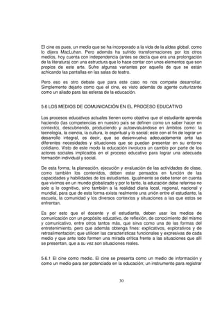 El cine es pues, un medio que se ha incorporado a la vida de la aldea global, como
lo dijera MacLuhan. Pero además ha sufrido transformaciones por los otros
medios, hoy cuenta con independencia (antes se decía que era una prolongación
de la literatura) con una estructura que lo hace contar con unos elementos que son
propios de este arte. Sufre algunas variantes por aquello de que se están
achicando las pantallas en las salas de teatro.

Pero eso es otro debate que para este caso no nos compete desarrollar.
Simplemente dejarlo como que el cine, es visto además de agente culturizante
como un aliado para las esferas de la educación.


5.6 LOS MEDIOS DE COMUNICACIÓN EN EL PROCESO EDUCATIVO

Los procesos educativos actuales tienen como objetivo que el estudiante aprenda
haciendo (las competencias en nuestro país se definen como un saber hacer en
contexto), descubriendo, produciendo y autoevaluándose en ámbitos como: la
tecnología, la ciencia, la cultura, lo espiritual y lo social; esto con el fin de lograr un
desarrollo integral, es decir, que se desenvuelva adecuadamente ante las
diferentes necesidades y situaciones que se puedan presentar en su entorno
cotidiano. Visto de este modo la educación involucra un cambio por parte de los
actores sociales implicados en el proceso educativo para lograr una adecuada
formación individual y social.

De esta forma, la planeación, ejecución y evaluación de las actividades de clase,
como también los contenidos, deben estar pensados en función de las
capacidades y habilidades de los estudiantes. Igualmente se debe tener en cuenta
que vivimos en un mundo globalizado y por lo tanto, la educación debe referirse no
solo a lo cognitivo, sino también a la realidad diaria local, regional, nacional y
mundial, para que de esta forma exista realmente una unión entre el estudiante, la
escuela, la comunidad y los diversos contextos y situaciones a las que estos se
enfrentan.

Es por esto que el docente y el estudiante, deben usar los medios de
comunicación con un propósito educativo, de reflexión, de conocimiento del mismo
y comunicativo, entre otros tantos más, que sirva como una de las formas del
entretenimiento, pero que además obtenga fines: explicativos, explorativos y de
retroalimentación; que utilicen las características funcionales y expresivas de cada
medio y que ante todo formen una mirada crítica frente a las situaciones que allí
se presentan, que a su vez son situaciones reales.


5.6.1 El cine como medio. El cine se presenta como un medio de información y
como un medio para ser potenciado en la educación; un instrumento para registrar


                                            30
 