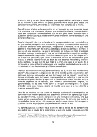 el mundo real, y de esta forma adquiere una responsabilidad social que a través
de su realidad, busca mostrar las preocupaciones de la época, pero desde una
perspectiva imaginaria, ofreciendo así una mirada más completa de la misma.

Con el tiempo el cine se ha convertido en un lenguaje, en una poderosa fuerza
que nos narra, que nos cuenta, al punto que en nuestros días se cree que lo visto
debe ser comparado inmediatamente con lo real, pero debe aclararse que lo
puesto en pantalla (aunque pueda tener muchas relaciones con la realidad) es una
dimensión ficcional.

Para la integración del cine en la educación es necesario tener en cuenta la forma
en que nuestra percepción esta enmarcada y limitada por nuestro nivel sensorial;
la relación existente entre percepción, imaginación y memoria, es la que hace
posible la implementación de diversas estrategias didácticas como por ejemplo: el
cine en el acto educativo, ya que la percepción es la base de todo el proceso
formativo humano, puesto que lo real es percibido gracias a nuestros sentidos;
luego interviene la imaginación, la cual es necesaria para hacer la interpretación
de lo que fue percibido y por último la memoria, la cual es indispensable para
realizar el análisis y comprensión, es decir, de esta depende interiorizar y entender
dicha realidad, ya que todo lo que llega a la memoria pasa a ser parte de la
conciencia, y como el hombre disfruta de una increíble plasticidad natural, esto lo
convierte en un ser de continuos y múltiples aprendizajes.

“Percibir es construir un mundo; tener conciencia de él, es dar este mundo como
objeto”12, la percepción es algo que se da en la medida que la encaminamos con
estímulos externos adecuados, ya que la imagen real es natural y nosotros le
damos significado, pero la imagen cinematográfica es selectiva y nos permite
establecer un punto de vista y reproducir el mundo en un marco limitado; aunque
muestra aspectos de la realidad, solo muestra particularidades amplias, no
generalidades; es de este modo como la imagen cinematográfica se puede
entender como una ventana abierta al mundo, pero que a la vez delimita y
organiza sus contenidos.

Otro de los motivos por los cuales el lenguaje audiovisual cinematográfico se
convierte en un método práctico para desarrollar procesos de aprendizaje es por
su carácter informal, es decir, porque no es una institución educadora, sino que
puede verse o aprovecharse de ella para estos fines. Es por esto que existe la
necesidad de formar juicios críticos que nos ayuden a apropiarnos de los aspectos
positivos de este lenguaje para que pueda ser utilizado en el aula.

“El aprendizaje para la vida se lleva a cabo no solo a través de del conocimiento
sino sobre todo a través de la experiencia, y que esta puede realizarse, además

12
  Vicente, J. y Choza, J., 228/191. Citado por Urpí, Carmen. La virtualidad educativa del cine a partir de la
teoría fílmica de Jean Mitry. Navarra: ediciones universidad de Navarra, S.A., 2000. p. 38


                                                      31
 