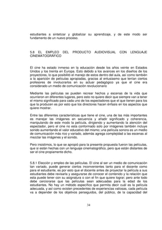 estudiantes a sintetizar y globalizar su aprendizaje, y de este modo ser
fundamento de un nuevo proceso.



5.8 EL EMPLEO DEL             PRODUCTO       AUDIOVISUAL       CON     LENGUAJE
CINEMATOGRÁFICO


El cine ha estado inmerso en la educación desde los años veinte en Estados
Unidos y los treinta en Europa. Esto debido a los avances en los diseños de los
proyectores, lo que posibilitó el manejo de estos dentro del aula, así como también
a la aparición de películas apropiadas, gracias al entusiasmo que tenían ciertos
profesores de involucrarlos en su actuar pedagógico ya que el cine era
considerado un medio de comunicación revolucionario

Mediante las películas se pueden recrear hechos y escenas de la vida que
ocurrieron en diferentes lugares, pero esto no quiere decir que siempre van a tener
el mismo significado para cada uno de los espectadores que el que tienen para los
que la producen es por esto que los directores hacen énfasis en los aspectos que
quiere mostrar.

Entre las diferentes características que tiene el cine, una de las más importantes
es manejar las imágenes en secuencia y añadir significado y coherencia,
manipulando de este modo la película, dirigiendo y aumentando la atención del
espectador, pero el cine no esta conformado solo por imágenes también incluye
sonido aumentando el valor educativo del mismo; una película sonora es un medio
de comunicación más rico y variado, además agrega complejidad a las escenas al
mezclar las imágenes y el sonido.

Pero insistimos, lo que se apropió para la presente propuesta fueron las películas,
que si están hechas con un lenguaje cinematográfico, pero que están distantes de
ser el cine propiamente dicho.


5.8.1 Elección y empleo de las películas. El cine al ser un medio de comunicación
tan variado, puede generar ciertos inconvenientes tanto para el docente como
para el estudiante, es por esto que el docente antes de proyectar la película a sus
estudiantes debe revisarla y asegurarse de conocer el contenido y la relación que
esta puede tener con su asignatura o con el fin que quiere lograr; pero ante todo
debe cerciorarse que las películas sean adecuadas para la edad de los
estudiantes. No hay un método específico que permita decir cuál es la película
adecuada, y así como existen precedentes de experiencias valiosas, cada película
va a depender de los objetivos perseguidos, del público, de la capacidad del


                                        34
 
