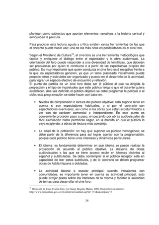 plantean como subtextos que aportan elementos narrativos a la historia central y
enriquecen la película.

Para propiciar esta lectura aguda y crítica existen varias herramientas de las que
el docente puede hacer uso; una de las más ricas en posibilidades es el cine foro.

Según el Ministerio de Cultura19, el cine foro es una herramienta metodológica que
facilita y enriquece el diálogo entre el espectador y la obra audiovisual. La
orientación del foro puede responder a una diversidad de temáticas, que deberán
ser propuestas por quien lo conduzca o a partir de las expectativas propias del
público. Es muy importante que quien conduzca el cine foro esté receptivo frente a
lo que los espectadores generen, ya que un tema planteado inicialmente puede
propiciar otros y esto debe ser organizado y puesto en el desarrollo de la actividad,
para lograr un espacio efectivo de encuentro y reflexión.
El punto de partida de un cine foro debe ser el público al que va dirigida la
proyección y el tipo de inquietudes que este público tenga o que el docente quiera
establecer. Una vez definido el público objetivo se debe programar la película o el
ciclo; esta programación se debe hacer con base en:

     •   Niveles de comprensión o lectura del público objetivo: esto supone tener en
         cuenta si son espectadores habituales, o si por el contrario son
         espectadores eventuales, así como si las obras que están acostumbrados a
         ver son de carácter comercial o independiente. En este punto es
         conveniente proceder paso a paso, empezando por obras audiovisuales de
         fácil asimilación hasta permitirse llegar, en la medida en que el público lo
         vaya exigiendo, a obras de lectura más compleja.

     •   La edad de la población: no hay que suponer un público homogéneo; se
         debe partir de la diferencia para así lograr acertar con la programación,
         porque cada público tiene unos intereses y dinámicas particulares.

     •   El idioma: es fundamental determinar en qué idioma se puede realizar la
         proyección de acuerdo al público objetivo. La mayoría de obras
         audiovisuales a las que se tiene acceso están en idiomas distintos al
         español y subtituladas. Se debe contemplar si el público receptor está en
         capacidad de leer estos subtítulos, y de lo contrario se deben programar
         obras de habla hispana o dobladas.

     •   La actividad laboral o escolar principal: cuando trabajamos con
         comunidades, es importante tener en cuenta su actividad principal; esto
         puede arrojar pistas sobre los intereses de la misma y facilitar la selección
         de temas para desarrollar el cine foro.
19
   Dirección de Cine. El cine foro. [en línea]. Bogotá, Marzo, 2006. Disponible en internet:
http://www.mincultura.gov.co/eContent/newsdetail.asp?id=177&idcompany=5


                                                      36
 