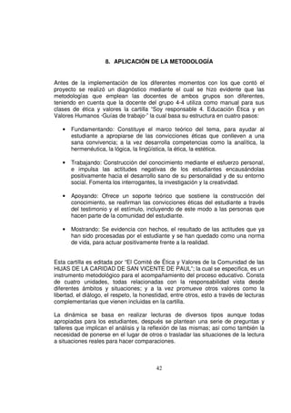 8. APLICACIÓN DE LA METODOLOGÍA


Antes de la implementación de los diferentes momentos con los que contó el
proyecto se realizó un diagnóstico mediante el cual se hizo evidente que las
metodologías que emplean las docentes de ambos grupos son diferentes,
teniendo en cuenta que la docente del grupo 4-4 utiliza como manual para sus
clases de ética y valores la cartilla “Soy responsable 4. Educación Ética y en
Valores Humanos ·Guías de trabajo·” la cual basa su estructura en cuatro pasos:

   •   Fundamentando: Constituye el marco teórico del tema, para ayudar al
       estudiante a apropiarse de las convicciones éticas que conlleven a una
       sana convivencia; a la vez desarrolla competencias como la analítica, la
       hermenéutica, la lógica, la lingüística, la ética, la estética.

   •   Trabajando: Construcción del conocimiento mediante el esfuerzo personal,
       e impulsa las actitudes negativas de los estudiantes encausándolas
       positivamente hacia el desarrollo sano de su personalidad y de su entorno
       social. Fomenta los interrogantes, la investigación y la creatividad.

   •   Apoyando: Ofrece un soporte teórico que sostiene la construcción del
       conocimiento, se reafirman las convicciones éticas del estudiante a través
       del testimonio y el estímulo, incluyendo de este modo a las personas que
       hacen parte de la comunidad del estudiante.

   •   Mostrando: Se evidencia con hechos, el resultado de las actitudes que ya
       han sido procesadas por el estudiante y se han quedado como una norma
       de vida, para actuar positivamente frente a la realidad.


Esta cartilla es editada por “El Comité de Ética y Valores de la Comunidad de las
HIJAS DE LA CARIDAD DE SAN VICENTE DE PAUL”; la cual se especifica, es un
instrumento metodológico para el acompañamiento del proceso educativo. Consta
de cuatro unidades, todas relacionadas con la responsabilidad vista desde
diferentes ámbitos y situaciones; y a la vez promueve otros valores como la
libertad, el diálogo, el respeto, la honestidad, entre otros, esto a través de lecturas
complementarias que vienen incluidas en la cartilla.

La dinámica se basa en realizar lecturas de diversos tipos aunque todas
apropiadas para los estudiantes, después se plantean una serie de preguntas y
talleres que implican el análisis y la reflexión de las mismas; así como también la
necesidad de ponerse en el lugar de otros o trasladar las situaciones de la lectura
a situaciones reales para hacer comparaciones.



                                          42
 