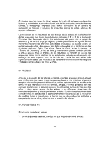 Contrario a esto, las clases de ética y valores del grado 4-6 se basan en diferentes
lecturas y actividades acerca de valores, que la docente selecciona de diversas
fuentes, la metodología empleada para dichas actividades es en general la
realización de lecturas y solución de preguntas acerca de estas, además de
algunas reflexiones.

La descripción de los resultados de este trabajo estará basada en la clasificación
de las respuestas que dieron los estudiantes del grado 4-4 y 4-6 de la Institución
Educativa San Fernando; siendo los estudiantes del grado 4-4 el grupo de
referencia y los de 4-6 el grupo objetivo quienes participaron en algunos de los
momentos mediante las diferentes actividades propuestas, las cuales fueron: un
pretest aplicado a los dos grupos, seis talleres basados en el contenido de las
siguientes películas: Spirit, Viva Cuba, Tierra de Osos, Voces Inocentes, La
Telaraña de Charlotte y La Vida es Bella, y finalmente un postest también aplicado
a ambos grupos. Para el análisis de los resultados se tendrán en cuenta las
respuestas dadas por la totalidad de los estudiantes incluidos en el proyecto, sin
embargo en este capítulo solo se tendrán en cuenta las respuestas más
significativas de estos. Las respuestas se transcribieron conservando la ortografía
y redacción empleada por los niños y niñas.



8.1 PRETEST


Antes de la ejecución de los talleres se realizó en ambos grupos un pretest, el cual
esta conformado por cuatro preguntas que nos llevan a dos objetivos; el primero
recopilar información personal de los niños y niñas, esto con el fin de establecer la
forma en que interactúan con sus familias, amigos, y demás personas con las
conviven diariamente; el segundo conocer los diferentes puntos de vista que los
niños y niñas tenían acerca de los valores y las diferentes situaciones de
convivencia que ellos y ellas experimentan a diario. Durante la realización de éste
se les brindo a los estudiantes el acompañamiento necesario para de la resolución
de posibles dudas o inquietudes, al tiempo que se observaban las actitudes y
comportamientos de ellos y ellas frente a la solución del mismo.


8.1.1 Grupo objetivo 4-6


Convivencia ciudadana y valores

1. De los siguientes adjetivos, subraya los que mejor dicen como eres tú:




                                         43
 