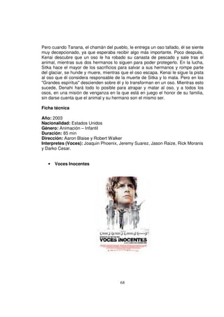 Pero cuando Tanana, el chamán del pueblo, le entrega un oso tallado, él se siente
muy decepcionado, ya que esperaba recibir algo más importante. Poco después,
Kenai descubre que un oso le ha robado su canasta de pescado y sale tras el
animal, mientras sus dos hermanos lo siguen para poder protegerlo. En la lucha,
Sitka hace el mayor de los sacrificios para salvar a sus hermanos y rompe parte
del glaciar, se hunde y muere, mientras que el oso escapa. Kenai le sigue la pista
al oso que él considera responsable de la muerte de Sitka y lo mata. Pero en los
"Grandes espíritus" descienden sobre él y lo transforman en un oso. Mientras esto
sucede, Denahi hará todo lo posible para atrapar y matar al oso, y a todos los
osos, en una misión de venganza en la que está en juego el honor de su familia,
sin darse cuenta que el animal y su hermano son el mismo ser.

Ficha técnica

Año: 2003
Nacionalidad: Estados Unidos
Género: Animación – Infantil
Duración: 85 min
Dirección: Aaron Blaise y Robert Walker
Interpretes (Voces): Joaquin Phoenix, Jeremy Suarez, Jason Raize, Rick Moranis
y Darko Cesar.


   •   Voces Inocentes




                                       68
 