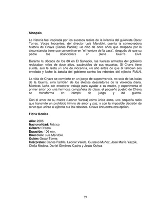 Sinopsis

La historia fue inspirada por los sucesos reales de la infancia del guionista Oscar
Torres. Voces Inocentes, del director Luis Mandoki, cuenta la conmovedora
historia de Chava (Carlos Padilla); un niño de once años que atrapado por la
circunstancia tiene que convertirse en “el hombre de la casa”, después de que su
padre         los       abandonara        en       plena         Guerra        Civil.

Durante la década de los 80 en El Salvador, las fuerzas armadas del gobierno
reclutaban niños de doce años, sacándolos de sus escuelas. Si Chava tiene
suerte, aun le resta un año de inocencia, un año antes de que él también sea
enrolado y luche la batalla del gobierno contra los rebeldes del ejército FMLN.

La vida de Chava se convierte en un juego de supervivencia, no solo de las balas
de la Guerra, sino también de los efectos desoladores de la violencia diaria.
Mientras lucha por encontrar trabajo para ayudar a su madre, y experimenta el
primer amor por una hermosa compañera de clase, el pequeño pueblo de Chava
se     transforma     en      campo      de     juego      y     de      guerra.

Con el amor de su madre (Leonor Varela) como única arma, una pequeña radio
que transmite un prohibido himno de amor y paz, y con la imposible decisión de
tener que unirse al ejército o a los rebeldes, Chava encuentra otra opción.

Ficha técnica

Año: 2006
Nacionalidad: México
Género: Drama
Duración: 106 min.
Dirección: Luis Mandoki
Guión: Oscar Torres
Intérpretes: Carlos Padilla, Leonor Varela, Gustavo Muñoz, José María Yazpik,
Ofelia Medina, Daniel Giménez Cacho y Jesús Ochoa




                                         69
 