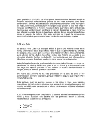 gran preferencia por Spirit; los niños que se identificaron con Pequeño Arroyo lo
hicieron resaltando características propias de los seres humanos como tener
sentimientos, además de actitudes que ellos manifestaron tener, como no dejarse
de nadie, ser bulloso, cariñoso; Spirit fue el personaje que con el cual más niños y
niñas se identificaron y lo hicieron resaltando tanto sus valores como antivalores;
las niñas que se identificaron con Lluvia lo hicieron destacando la figura femenina
que ella representaba dentro de la película, además de sus características físicas
como el cabello, la belleza. Con esta actividad se trabajó la competencia
emocional debido a que reconocieron en los demás características propias.



8.2.2 Viva Cuba

La película “Viva Cuba” fue escogida debido a que es una historia acerca de un
niño y una niña que están dispuestos a hacer lo que sea por defender su amistad.
Se acogía a lo pensado por nosotras y era mostrar directores latinoamericanos,
pero además por la edad de los niños y niñas, esta historia se acercaba a sus
vivencias, situación familiar y estudiantil y muy propicia para que ellos pudieran
identificar un marco de valores usados por cada uno de los protagonistas.

Además la película permite que los estudiantes estén todo el tiempo concentrados,
pendientes del relato y de la trama, pues al ser un drama, y al estar contado con
una sagacidad lograba que ellos no solo tuvieran un espacio de diversión con la
imagen, sino que además quedaran cautivados.

De nuevo esta película no ha sido proyectada en la sala de cines y eso
garantizaba un elemento sorpresivo, porque estábamos seguras que ningún niño o
niña la había visto.

Esta película igual les permite conocer a los niños y niñas unos paisajes
maravillosos del país cubano, situación que recrea el ojo, amplía el panorama del
mundo, sensibiliza por su contenido y alienta para generar múltiples reflexiones
sobre la amistad.


8.2.2.1 Definir la película en una palabra. El objetivo de esta actividad era que los
niños y niñas buscaran una palabra que les permitiera definir la película,
resaltando sus características principales.


       •   Felicidad278
       •   Amor279 280
278
      Taller #2, Viva Cuba, pregunta #1. Estudiante 03. Abril 22 de 2008


                                                       76
 