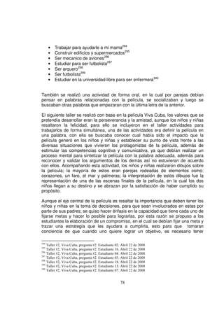 •   Trabajar para ayudarle a mi mama294
      •   Construir edificios y supermercados295
      •   Ser mecanico de aviones296
      •   Estudiar para ser futbolista297
      •   Ser arquero298
      •   Ser futbolista299
      •   Estudiar en la universidad libre para ser enfermera300


También se realizó una actividad de forma oral, en la cual por parejas debían
pensar en palabras relacionadas con la película, se socializaban y luego se
buscaban otras palabras que empezaran con la última letra de la anterior.

El siguiente taller se realizó con base en la película Viva Cuba, los valores que se
pretendía desarrollar eran la perseverancia y la amistad, aunque los niños y niñas
resaltaron la felicidad, para ello se incluyeron en el taller actividades para
trabajarlos de forma simultánea, una de las actividades era definir la película en
una palabra, con ella se buscaba conocer cual había sido el impacto que la
película generó en los niños y niñas y establecer su punto de vista frente a las
diversas situaciones que vivieron los protagonistas de la película, además de
estimular las competencias cognitiva y comunicativa, ya que debían realizar un
proceso mental para sintetizar la película con la palabra adecuada, además para
reconocer y validar los argumentos de los demás así no estuvieran de acuerdo
con ellos. Acompañando esta actividad, los niños y niñas realizaron dibujos sobre
la película; la mayoría de estos eran parejas rodeadas de elementos como:
corazones, un faro, el mar y palmeras; la interpretación de estos dibujos fue la
representación de una de las escenas finales de la película, en la cual los dos
niños llegan a su destino y se abrazan por la satisfacción de haber cumplido su
propósito.

Aunque el eje central de la película es resaltar la importancia que deben tener los
niños y niñas en la toma de decisiones, para que sean involucrados en estas por
parte de sus padres; se quiso hacer énfasis en la capacidad que tiene cada uno de
fijarse metas y hacer lo posible para lograrlas, por esta razón se propuso a los
estudiantes la elaboración de un compromiso, en el cual se debían fijar una meta y
trazar una estrategia que les ayudara a cumplirla, esto para que tomaran
conciencia de que cuando uno quiere lograr un objetivo, es necesario tener

294
    Taller #2, Viva Cuba, pregunta #2. Estudiante 02. Abril 22 de 2008
295
    Taller #2, Viva Cuba, pregunta #2. Estudiante 16. Abril 22 de 2008
296
    Taller #2, Viva Cuba, pregunta #2. Estudiante 04. Abril 22 de 2008
297
    Taller #2, Viva Cuba, pregunta #2. Estudiante 03. Abril 22 de 2008
298
    Taller #2, Viva Cuba, pregunta #2. Estudiante 18. Abril 22 de 2008
299
    Taller #2, Viva Cuba, pregunta #2. Estudiante 13. Abril 22 de 2008
300
    Taller #2, Viva Cuba, pregunta #2. Estudiante 07. Abril 22 de 2008


                                                     78
 