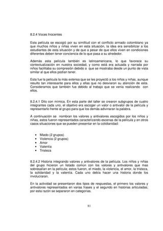 8.2.4 Voces Inocentes

Esta película se escogió por su similitud con el conflicto armado colombiano ya
que muchos niños y niñas viven en esta situación, la idea era sensibilizar a los
estudiantes de esta situación y de que a pesar de que ellos viven en condiciones
diferentes deben tener conciencia de lo que pasa a su alrededor.

Además esta película también es latinoamericana, lo que favorece su
contextualización en nuestra sociedad, y como está era actuada y narrada por
niños facilitaba su compresión debido a que se mostraba desde un punto de vista
similar al que ellos podían tener.

Esta fue la película la más extensa que se les proyectó a los niños y niñas, aunque
resulto tan interesante para ellos y ellas que no desviaron su atención de esta.
Consideramos que también fue debido al trabajo que se venia realizando con
ellos.


8.2.4.1 Dilo con mímica. En esta parte del taller se crearon subgrupos de cuatro
integrantes cada uno, el objetivo era escoger un valor o antivalor de la película y
representarlo frente al grupo para que los demás adivinaran la palabra.

A continuación se nombran los valores y antivalores escogidos por los niños y
niñas, estos fueron representados caracterizando escenas de la película y en otros
casos situaciones que se pueden presentar en la cotidianidad:


   •   Miedo (2 grupos)
   •   Violencia (2 grupos)
   •   Amor
   •   Valentía
   •   Tristeza


8.2.4.2 Historia integrando valores y antivalores de la película. Los niños y niñas
del grupo hicieron un listado común con los valores y antivalores que mas
sobresalían en la película; estos fueron, el miedo, la violencia, el amor, la tristeza,
la solidaridad y la valentía. Cada uno debía hacer una historia donde los
involucraran.

En la actividad se presentaron dos tipos de respuestas, el primero los valores y
antivalores representados en varias frases y el segundo en historias articuladas;
por esta razón se separaron en categorías.



                                          81
 