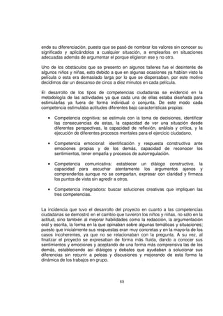 ende su diferenciación, puesto que se pasó de nombrar los valores sin conocer su
significado y aplicándolos a cualquier situación, a emplearlos en situaciones
adecuadas además de argumentar el porque eligieron ese y no otro.

Uno de los obstáculos que se presento en algunos talleres fue el desinterés de
algunos niños y niñas, esto debido a que en algunas ocasiones ya habían visto la
película o esta era demasiado larga por lo que se dispersaban, por este motivo
decidimos dar un descanso de cinco a diez minutos en cada película.

El desarrollo de los tipos de competencias ciudadanas se evidenció en la
metodología de las actividades ya que cada una de ellas estaba diseñada para
estimularlas ya fuera de forma individual o conjunta. De este modo cada
competencia estimulaba actitudes diferentes bajo características propias:

   •   Competencia cognitiva: se estimula con la toma de decisiones, identificar
       las consecuencias de estas, la capacidad de ver una situación desde
       diferentes perspectivas, la capacidad de reflexión, análisis y crítica, y la
       ejecución de diferentes procesos mentales para el ejercicio ciudadano.

   •   Competencia emocional: identificación y respuesta constructiva ante
       emociones propias y de los demás, capacidad de reconocer los
       sentimientos, tener empatía y procesos de autorregulación.

   •   Competencia comunicativa: establecer un diálogo constructivo, la
       capacidad para escuchar atentamente los argumentos ajenos y
       comprenderlos aunque no se compartan, expresar con claridad y firmeza
       los puntos de vista sin agredir a otros.

   •   Competencia integradora: buscar soluciones creativas que impliquen las
       tres competencias.


La incidencia que tuvo el desarrollo del proyecto en cuanto a las competencias
ciudadanas se demostró en el cambio que tuvieron los niños y niñas, no sólo en la
actitud, sino también al mejorar habilidades como la redacción, la argumentación
oral y escrita, la forma en la que opinaban sobre algunas temáticas y situaciones;
puesto que inicialmente sus respuestas eran muy concretas y en la mayoría de los
casos incoherentes, ya que no se relacionaban con la pregunta. A su vez, al
finalizar el proyecto se expresaban de forma más fluida, dando a conocer sus
sentimientos y emociones y aceptando de una forma más comprensiva las de los
demás, estableciendo así diálogos y debates que ayudaban a solucionar sus
diferencias sin recurrir a peleas y discusiones y mejorando de esta forma la
dinámica de los trabajos en grupo.



                                        88
 