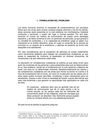 1. FORMULACIÓN DEL PROBLEMA


Los seres humanos tenemos la necesidad de comprometernos con principios
éticos que nos sirvan para evaluar nuestras propias acciones y las de los demás,
estas acciones están presentes en la vida cotidiana; las manifestamos mediante
conductas y opiniones, y suelen dar lugar a normas sociales. Por otro lado,
tenemos en cuenta los medios de comunicación de masas como estrategia
educativa, y de estos tomamos el cine, en particular las películas, ya que gracias a
su variedad de contenidos y a su capacidad de entretener juega un papel muy
importante en el ámbito educativo, pues sin suplir el contenido de la escuela se
convierte en un soporte de la enseñanza, y además se presenta de forma más
asequible a los estudiantes.

Por esto consideramos que la proyección de películas se puede implementar
como herramienta didáctica para trabajar las competencias ciudadanas ya que
posee la capacidad de involucrar al espectador en diversas situaciones, de
visualizarlas y de que reflexionen sobre ellas.

La educación en competencias ciudadanas se justifica ya que estas sirven para
guiar las conductas de las personas o para prepararlas para que se desenvuelvan
en su vida cotidiana, siendo así el fundamento por el cual hacemos o dejamos de
hacer una cosa en un determinado momento; desafortunadamente los valores y
las competencias ciudadanas son las áreas que menos se toman en cuenta a la
hora de la planeación del currículo, así como en la ejecución de las clases; por lo
tanto estas suelen tornarse aburridas, monótonas y poco interesantes para los
estudiantes. Gracias a esto vimos la necesidad de buscar nuevas alternativas que
sean más dinámicas y que generen un aprendizaje más significativo en cada uno
de ellos.

            En ocasiones, podemos decir que se aprende más de los
            medios de comunicación que de un texto escrito o de la
            misma escuela, es así porque cada día los referentes del
            conocimiento están en las imágenes, todos los mensajes que
            éstas producen se absorben más fácilmente porque pueden
            entrar en contacto directo con una realidad permanente.1


De esta forma se plantea la siguiente pregunta:



1
  MARTÍNEZ ROJAS, Luz María. Elaboración de estrategias que promuevan la apreciación del cine en
niños. Pereira, 2005, p. 96. Trabajo de grado (Licenciado en español y comunicación audiovisual).
Universidad Tecnológica de Pereira. Facultad de educación.


                                               9
 