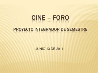 CINE – FORO
PROYECTO INTEGRADOR DE SEMESTRE

JUNIO 13 DE 2011

 