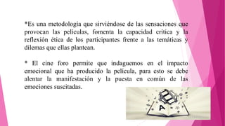 *Es una metodología que sirviéndose de las sensaciones que
provocan las películas, fomenta la capacidad crítica y la
reflexión ética de los participantes frente a las temáticas y
dilemas que ellas plantean.
* El cine foro permite que indaguemos en el impacto
emocional que ha producido la película, para esto se debe
alentar la manifestación y la puesta en común de las
emociones suscitadas.
 