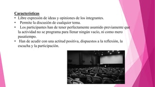 Características
• Libre expresión de ideas y opiniones de los integrantes.
• Permite la discusión de cualquier tema.
• Los participantes han de tener perfectamente asumido previamente que
la actividad no se programa para llenar ningún vacío, ni como mero
pasatiempo.
• Han de acudir con una actitud positiva, dispuestos a la reflexión, la
escucha y la participación.
 
