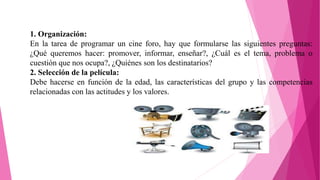 1. Organización:
En la tarea de programar un cine foro, hay que formularse las siguientes preguntas:
¿Qué queremos hacer: promover, informar, enseñar?, ¿Cuál es el tema, problema o
cuestión que nos ocupa?, ¿Quiénes son los destinatarios?
2. Selección de la película:
Debe hacerse en función de la edad, las características del grupo y las competencias
relacionadas con las actitudes y los valores.
 