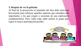 3. Después de ver la película:
Al final de la proyección el animador del foro debe intervenir
brevemente para subrayar aquellos aspectos que considera más
importantes y los que exigen o necesitan de una explicación
complementaria. Pero, sobre todo, debe animar al grupo para
lograr la mayor participación posible.
 
