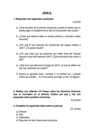 JOHN Q.
1. Responde a las siguientes cuestiones:
2 puntos
a) ¿Qué situación de la primera secuencia (cuando se entera que no
puede pagar el trasplante de su hijo) te ha parecido más injusta?
b) ¿Crees que debería haber un acceso gratuito y universal a estos
recursos?
c) ¿Por qué le han reducido las condiciones del seguro médico a
John? ¿Te parece injusto?
d) ¿Por qué crees que las personas que están fuera del hospital
apoyan lo que está haciendo John? ¿Qué sentimiento las mueve a
ello?
e) ¿Qué es lo que denuncia el amigo de John? ¿A qué se refiere con
que hay “pacientes sin suerte”?
f) Explica la siguiente frase: “Humillar a un hombre así y ponerlo
contra las cuerdas… A mí me parece que algo va mal, no alguien”.
2. Realiza una reflexión (15 líneas) sobre los Derechos Humanos
que se incumplen en la película. Explica por qué y haz una
propuesta sobre posibles soluciones.
5,5 puntos
3. Completa los siguientes datos sobre la película.
2,5 puntos
a) Director:
b) Año:
c) Intérpretes:
d) Resumen de diez líneas sobre la película:
 