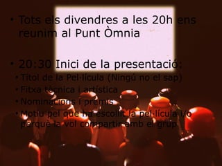 • Tots els divendres a les 20h ens
reunim al Punt Òmnia

• 20:30 Inici de la presentació:
– Títol de la Pel·lícula (Ningú no el sap)
– Fitxa tècnica i artística
– Nominacions i premis
– Motiu pel que ha escollit la pel·lícula i/o
perquè la vol compartir amb el grup

 
