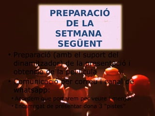 PREPARACIÓ
DE LA
SETMANA
SEGÜENT
• Preparació (amb el suport del
dinamitzador) de la presentació i
obtenció de la pel·lícula
• Comunicació per correu i canal de
whatsapp:
– Acordem que portarem per veure i menjar
– Encarregat de presentar dona 3 “pistes”

 