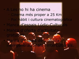 • A Les no hi ha cinema
– Cinema més proper a 25 Km
– Poc hàbit i cultura cinematogràfica

• Manca d’espais Lúdic-Culturals
• Manca d’oferta d’activitats
gratuïtes
• Manca d’espais de trobada
intergeneracionals i interculturals.

 