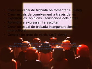 • Crear un espai de trobada on fomentar el diàleg
• Crear espais de coneixement a través de les
experiències, opinions i sensacions dels altres
• Aprendre a expressar i a escoltar
• Crear un espai de trobada intergeneracional i
intercultural
• Generar un grau de participació elevat

El cinefòrum no és una activitat
on es projecten pel·lícules
El cinefòrum som un grup de
persones que ens reunim per
conèixer-nos i reflexionar a
través del cinema.

 