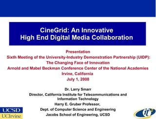 CineGrid: An Innovative  High End Digital Media Collaboration  Presentation Sixth Meeting of the University-Industry Demonstration Partnership (UIDP): The Changing Face of Innovation Arnold and Mabel Beckman Conference Center of the National Academies Irvine, California  July 1, 2008 Dr. Larry Smarr Director, California Institute for Telecommunications and Information Technology Harry E. Gruber Professor,  Dept. of Computer Science and Engineering Jacobs School of Engineering, UCSD 