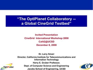 “The OptIPlanet Collaboratory --
  a Global CineGrid Testbed”

              Invited Presentation
      CineGrid International Workshop 2008
                  Calit2@UCSD
                December 8, 2008


                       Dr. Larry Smarr
Director, California Institute for Telecommunications and
                  Information Technology
                Harry E. Gruber Professor,
      Dept. of Computer Science and Engineering
          Jacobs School of Engineering, UCSD
 