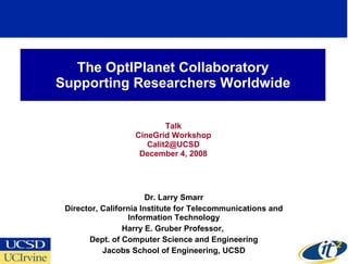 The OptIPlanet Collaboratory Supporting Researchers Worldwide Talk CineGrid Workshop Calit2@UCSD  December 4, 2008 Dr. Larry Smarr Director, California Institute for Telecommunications and Information Technology Harry E. Gruber Professor,  Dept. of Computer Science and Engineering Jacobs School of Engineering, UCSD 
