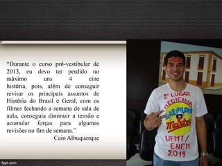 “Durante o curso pré-vestibular de
2013, eu devo ter perdido no
máximo
uns
4
cine
história, pois, além de conseguir
revisar os principais assuntos de
História do Brasil e Geral, com os
filmes fechando a semana de sala de
aula, conseguia diminuir a tensão e
acumular forças para algumas
revisões no fim de semana.”
Caio Albuquerque
